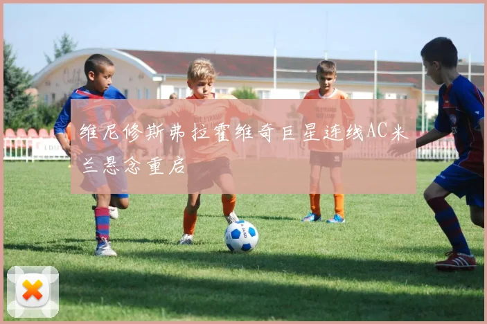 维尼修斯弗拉霍维奇巨星连线AC米兰悬念重启