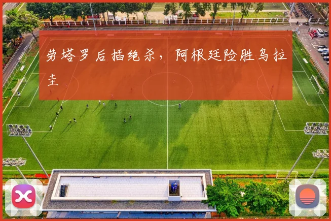 劳塔罗后插绝杀，阿根廷险胜乌拉圭