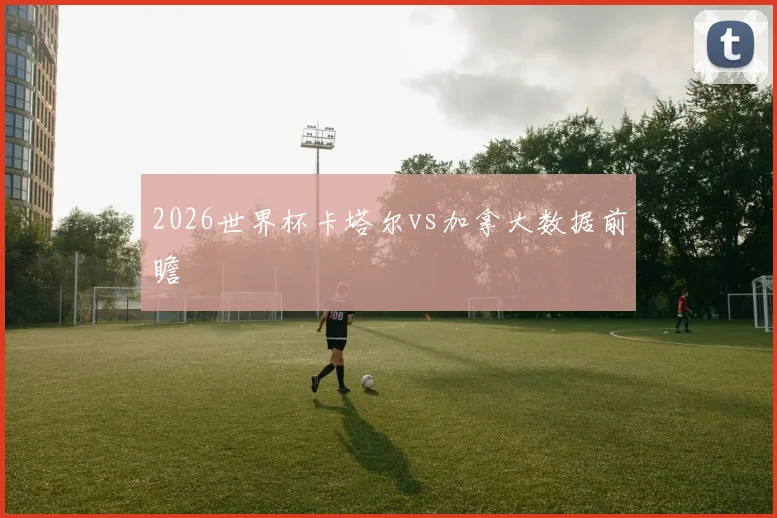 2026世界杯卡塔尔vs加拿大数据前瞻