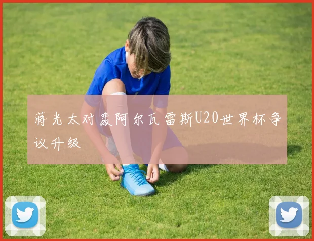 蒋光太对轰阿尔瓦雷斯U20世界杯争议升级