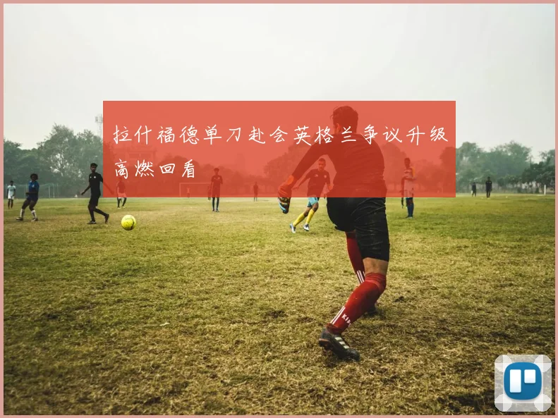 拉什福德单刀赴会英格兰争议升级高燃回看