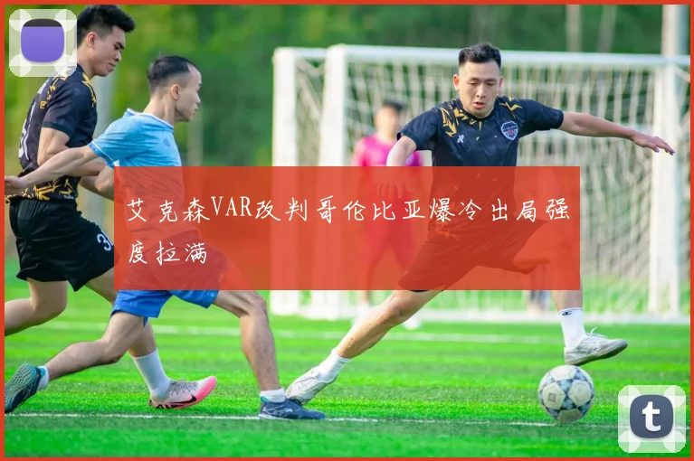 艾克森VAR改判哥伦比亚爆冷出局强度拉满