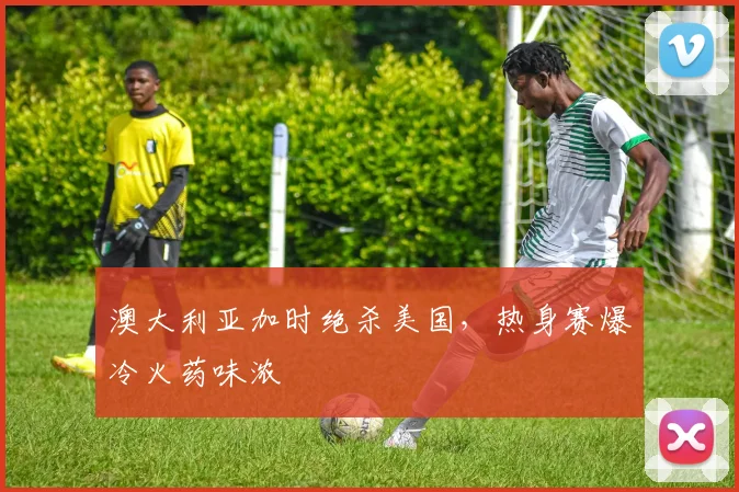 澳大利亚加时绝杀美国，热身赛爆冷火药味浓