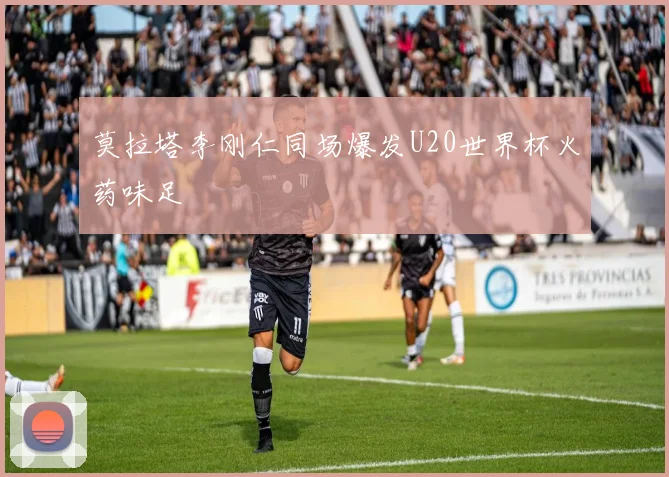 莫拉塔李刚仁同场爆发U20世界杯火药味足