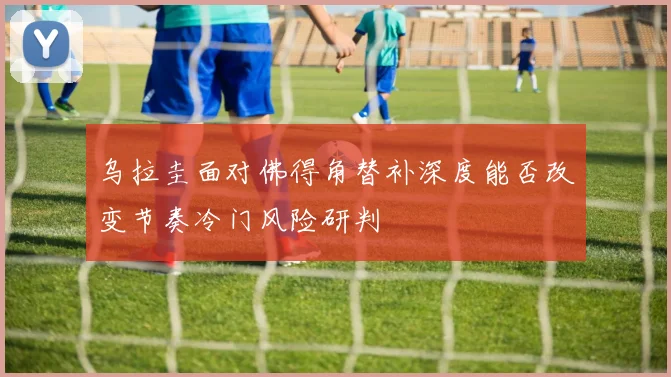 乌拉圭面对佛得角替补深度能否改变节奏冷门风险研判