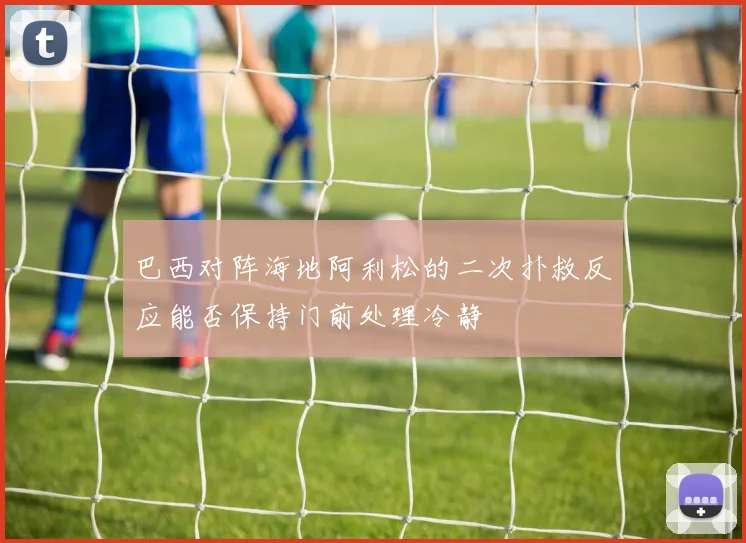 巴西对阵海地阿利松的二次扑救反应能否保持门前处理冷静