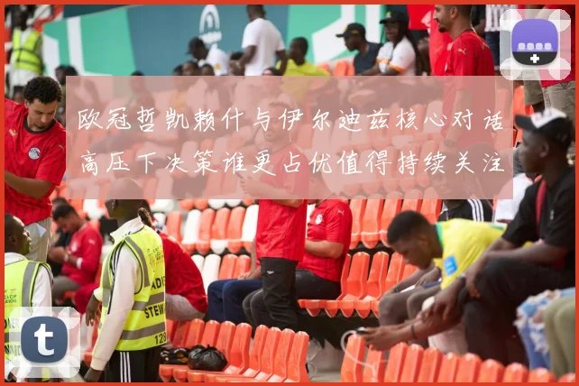 欧冠哲凯赖什与伊尔迪兹核心对话高压下决策谁更占优值得持续关注
