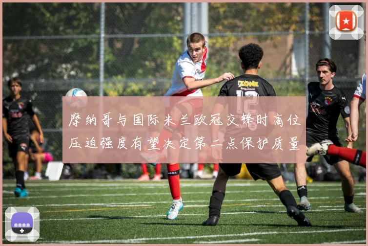 摩纳哥与国际米兰欧冠交锋时高位压迫强度有望决定第二点保护质量
