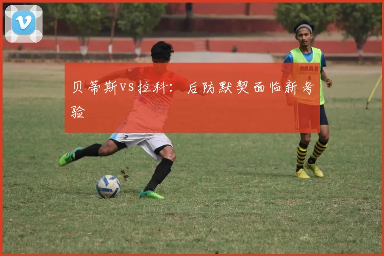 贝蒂斯vs拉科：后防默契面临新考验