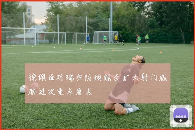德佩面对瑞典防线能否扩大射门威胁进攻重点看点