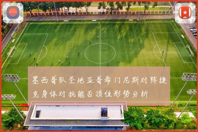 墨西哥队圣地亚哥希门尼斯对阵捷克身体对抗能否顶住形势分析