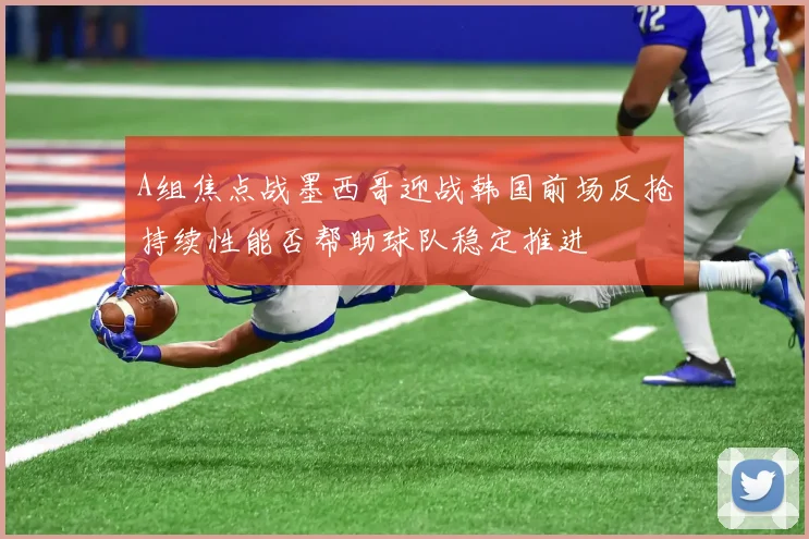 A组焦点战墨西哥迎战韩国前场反抢持续性能否帮助球队稳定推进