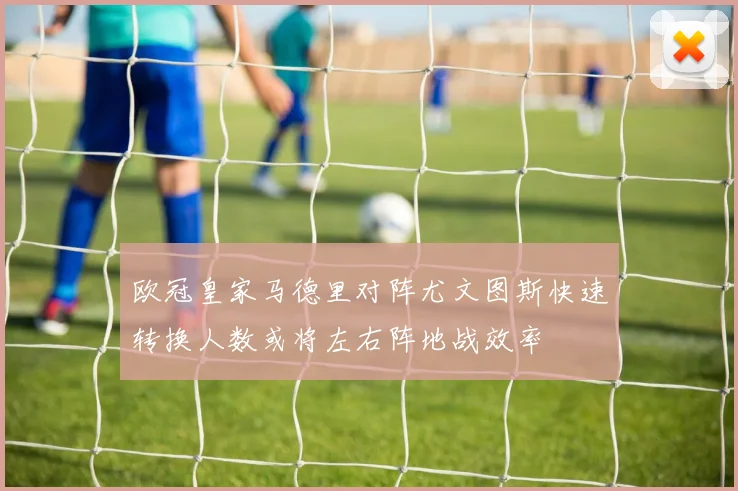 欧冠皇家马德里对阵尤文图斯快速转换人数或将左右阵地战效率