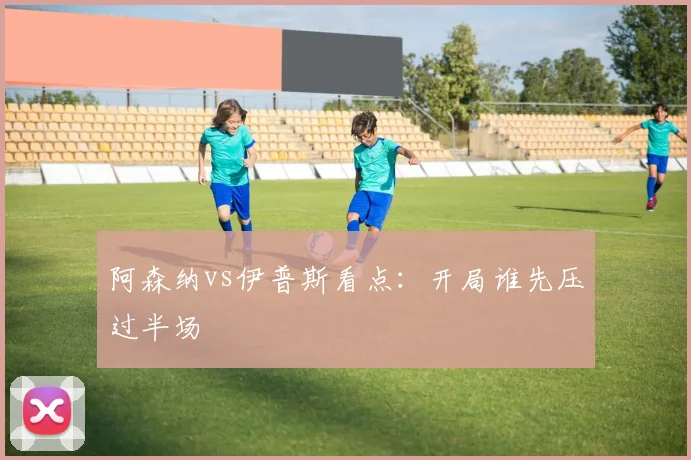 阿森纳vs伊普斯看点:开局谁先压过半场