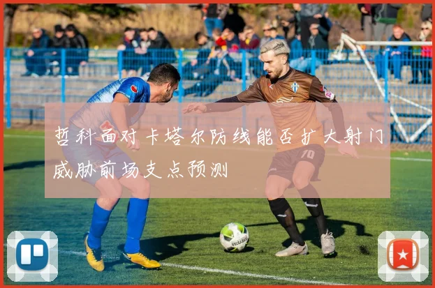 哲科面对卡塔尔防线能否扩大射门威胁前场支点预测