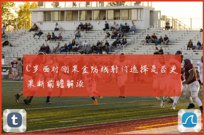 C罗面对刚果金防线射门选择是否更果断前瞻解读
