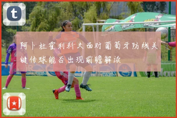 阿卜杜霍利科夫面对葡萄牙防线关键传球能否出现前瞻解读