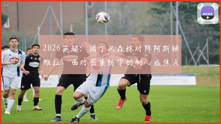 2026英超：诺丁汉森林对阵阿斯顿维拉，面对密集防守的耐心成焦点