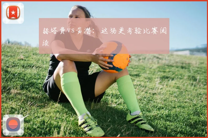 赫塔费vs黄潜:这场更考验比赛阅读