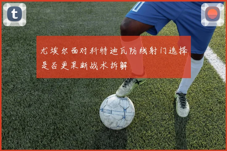 尤埃尔面对科特迪瓦防线射门选择是否更果断战术拆解