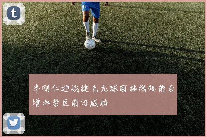 李刚仁迎战捷克无球前插线路能否增加禁区前沿威胁