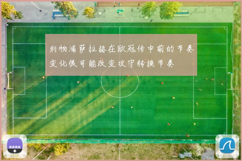 利物浦萨拉赫在欧冠传中前的节奏变化很可能改变攻守转换节奏