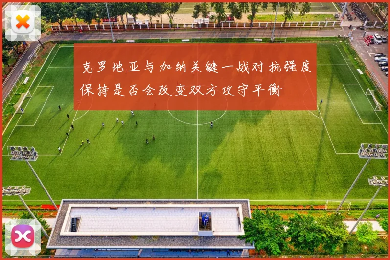 克罗地亚与加纳关键一战对抗强度保持是否会改变双方攻守平衡