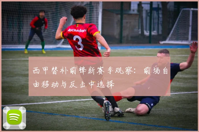 西甲替补前锋新赛季观察：前场自由移动与反击中选择