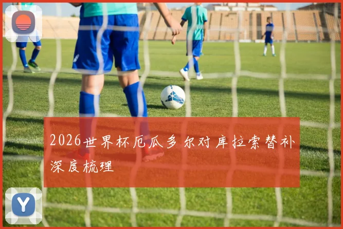 2026世界杯厄瓜多尔对库拉索替补深度梳理
