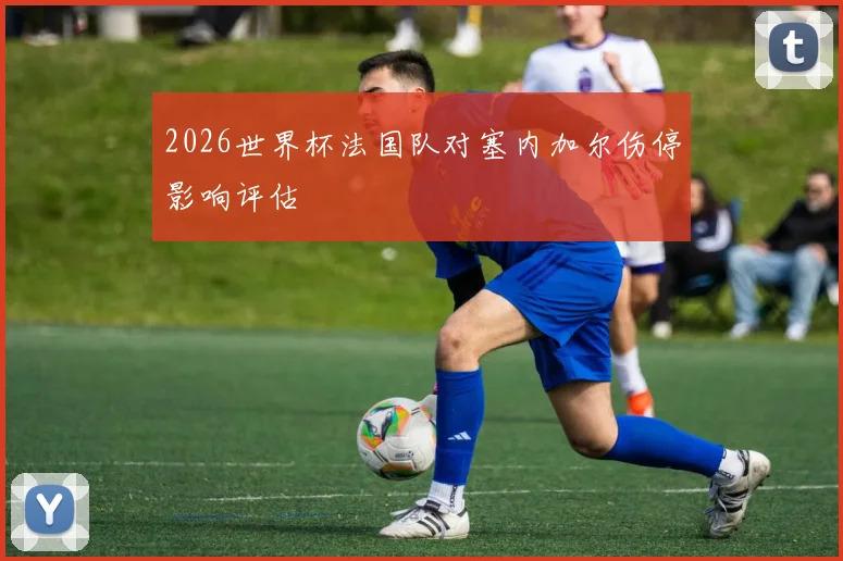 2026世界杯法国队对塞内加尔伤停影响评估